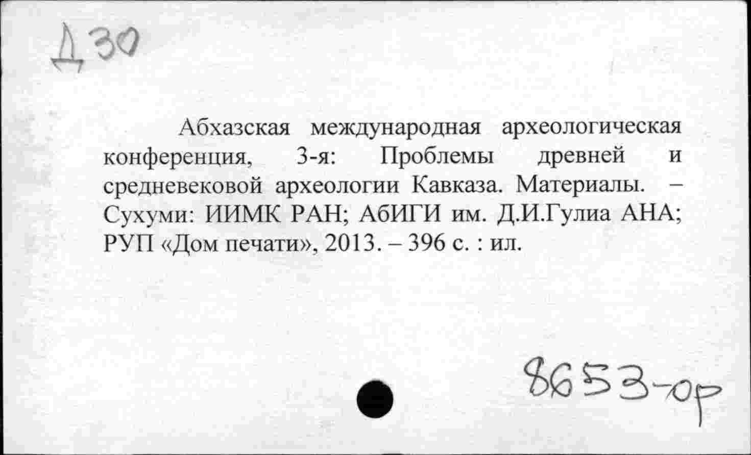 ﻿Абхазская международная археологическая конференция, 3-я: Проблемы древней и средневековой археологии Кавказа. Материалы. -Сухуми: ИИМК РАН; АбИГИ им. Д.И.Гулиа АНА; РУП «Дом печати», 2013. - 396 с. : ил.
5 В-/1